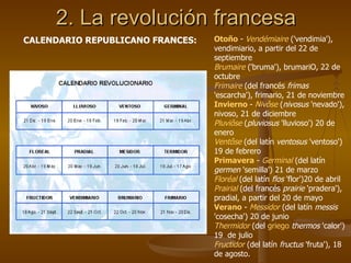 2. La revolución francesa CALENDARIO REPUBLICANO FRANCES: Otoño  -  Vendémiaire  ('vendimia'), vendimiario, a partir del 22 de septiembre  Brumaire  ('bruma'), brumariO, 22 de octubre  Frimaire  (del francés  frimas  'escarcha'), frimario, 21 de noviembre  Invierno   -  Nivôse  ( nivosus  'nevado'), nivoso, 21 de diciembre  Pluviôse  ( pluviosus  'lluvioso') 20 de enero  Ventôse  (del latín  ventosus  'ventoso') 19 de febrero  Primavera  -  Germinal  (del latín  germen  'semilla') 21 de marzo  Floréal  (del latín  flos  'flor')20 de abril  Prairial  (del francés  prairie  'pradera'), pradial, a partir del 20 de mayo  Verano  -  Messidor  (del latín  messis  'cosecha') 20 de junio  Thermidor  (del  griego   thermos  'calor') 19  de julio  Fructidor  (del latín  fructus  'fruta'), 18 de agosto.  