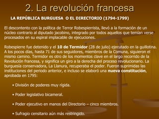 2. La revolución francesa LA REPÚBLICA BURGUESA  O EL DIRECTORIO (1794-1799) El descontento con la política de Terror Robespierrista, llevó a la formación de un núcleo contrario al diputado jacobino, integrado por todos aquellos que temían verse procesados en su espiral implacable de ejecuciones. Robespierre fue detenido y el  10 de Termidor  (28 de julio) ejecutado en la guillotina. A los pocos días, hasta 71 de sus seguidores, miembros de la Comuna, siguieron el mismo camino. Termidor es otro de los momentos clave en el largo recorrido de la Revolución francesa, y significa un giro a la derecha del proceso revolucionario. La burguesía conservadora, La Llanura, recuperaba el poder. Fueron suprimidas las instituciones del periodo anterior, e incluso se elaboró una  nueva constitución , aprobada en 1795: División de poderes muy rígida. Poder legislativo bicameral. Poder ejecutivo en manos del Directorio – cinco miembros. Sufragio censitario aún más restringido. 