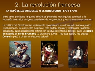 2. La revolución francesa LA REPÚBLICA BURGUESA  O EL DIRECTORIO (1794-1799) Entre tanto proseguía la guerra contra las potencias monárquicas europeas y la represión contra los antiguos partidarios de los jacobinos y los contrarrevolucionarios. La política del Directorio fue inicialmente apoyada por los oficiales del nuevo ejército revolucionario. De entre ellos surgiría el más audaz, popular y victorioso: Napoleón Bonaparte, quien descontento al final con la situación interna del país, daría un  golpe de Estado el 18 de Brumario  (9 diciembre 1799). Tras esta acción, fue elegido  Cónsul  y pasó a dirigir los destinos del país. 