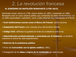 2. La revolución francesa EL GOBIERNO DE NAPOLEÓN BONAPARTE (1799-1815) Nombrado primer cónsul en 1799, cónsul vitalicio en 1802 y emperador en 1804, Bonaparte creó un nuevo sistema político que combinaba las ideas revolucionarias con un estilo personalista y autoritario. Llevó a cabo reformas muy importantes en Francia: Creó instituciones nuevas como el Banco de Francia : banco nacional. Imposición del Franco  como moneda única del territorio francés. Código Civil:  ratificaba la igualdad de todos los ciudadanos ante la ley. Administración profesionalizada y controlada por el Gobierno : un prefecto mantiene el control de cada departamento. Reforma de la enseñanza pública . Firma del  Concordato con la iglesia católica  (1801). Propagación de las  ideas y logros de la revolución  por toda Europa. 