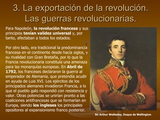 3. La exportación de la revolución. Las guerras revolucionarias. Para Napoleón,  la revolución francesa  y sus principios  tenían validez universal  y, por tanto, afectaban a todos los estados. Por otro lado, era tradicional la predominancia francesa en el continente desde hacía siglos, y su rivalidad con Gran Bretaña, por lo que la Francia revolucionaria constituía una amenaza para las monarquías europeas. En  Abril de 1792 , los franceses declararon la guerra al emperador de Alemania, que pretendía acudir en ayuda de Luis XVI. Los ejércitos de los principados alemanes invadieron Francia, a lo que el pueblo galo respondió con resistencia y valor. Otras potencias se unirían pronto a las coaliciones antifrancesas que se formarían en Europa, siendo  los ingleses  los principales opositores al expansionismo franco posterior. Sir Arthur Wellesley, Duque de Wellington 