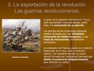 3. La exportación de la revolución. Las guerras revolucionarias. A pesar de la oposición internacional, Francia salió casi siempre victoriosa debido, sobre todo, a la  renovación de su ejército . Los ejércitos de las monarquías absolutas estaban formados por una  oficialidad compuesta de nobles incapaces , y una  tropa de mercenarios , normalmente extranjeros. La revolución, en Francia, acabó con el ejército tradicional, por lo que, ante la amenaza exterior, fue necesario reclutar un nuevo ejército formado por ciudadanos franceses que  debían incorporarse obligatoriamente  para defender su nación. Batalla de Austerlitz 