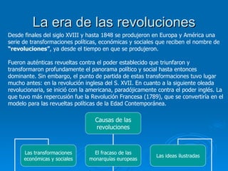 La era de las revoluciones Desde finales del siglo XVIII y hasta 1848 se produjeron en Europa y América una serie de transformaciones políticas, económicas y sociales que reciben el nombre de  “revoluciones” , ya desde el tiempo en que se produjeron. Fueron auténticas revueltas contra el poder establecido que triunfaron y transformaron profundamente el panorama político y social hasta entonces dominante. Sin embargo, el punto de partida de estas transformaciones tuvo lugar mucho antes: en la revolución inglesa del S. XVII. En cuanto a la siguiente oleada revolucionaria, se inició con la americana, paradójicamente contra el poder inglés. La que tuvo más repercusión fue la Revolución Francesa (1789), que se convertiría en el modelo para las revueltas políticas de la Edad Contemporánea. Causas de las revoluciones Las transformaciones económicas y sociales El fracaso de las monarquías europeas Las ideas ilustradas 