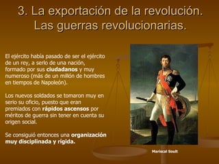 3. La exportación de la revolución. Las guerras revolucionarias. El ejército había pasado de ser el ejército de un rey, a serlo de una nación, formado por sus  ciudadanos  y muy numeroso (más de un millón de hombres en tiempos de Napoleón). Los nuevos soldados se tomaron muy en serio su oficio, puesto que eran premiados con  rápidos ascensos  por méritos de guerra sin tener en cuenta su origen social. Se consiguió entonces una  organización muy disciplinada y rígida. Mariscal Soult 