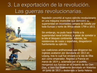 3. La exportación de la revolución. Las guerras revolucionarias. Napoleón convirtió al nuevo ejército revolucionario en una máquina invencible que demostró su superioridad en incontables campos de batalla por toda Europa y norte de África desde 1799 a 1813. Sin embargo, no pudo hacer frente a la superioridad naval británica, a pesar de someter a la isla al bloqueo continental. Además, las resistencias de rusos y españoles, desgastaron fuertemente su ejército. Las coaliciones antifrancesas que dirigieron los ingleses acabaron por derrotarle en 1813 en Leipzig, tras lo cual fue enviado a la isla de Elba aún como emperador. Regresó a Francia en marzo de 1814 y, aclamado por el pueblo, reorganizó sus fuerzas en el Imperio de los Cien Días, si bien fue finalmente derrotado en Waterloo  en junio de 1815 y desterrado a Santa Helena. 
