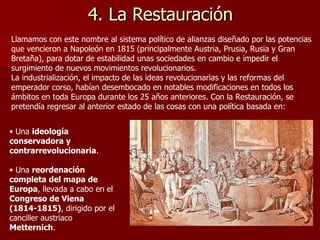 4. La Restauración Llamamos con este nombre al sistema político de alianzas diseñado por las potencias que vencieron a Napoleón en 1815 (principalmente Austria, Prusia, Rusia y Gran Bretaña), para dotar de estabilidad unas sociedades en cambio e impedir el surgimiento de nuevos movimientos revolucionarios. La industrialización, el impacto de las ideas revolucionarias y las reformas del emperador corso, habían desembocado en notables modificaciones en todos los ámbitos en toda Europa durante los 25 años anteriores. Con la Restauración, se pretendía regresar al anterior estado de las cosas con una política basada en: Una  ideología conservadora y contrarrevolucionaria . Una  reordenación completa del mapa de Europa , llevada a cabo en el  Congreso de Viena (1814-1815) , dirigido por el canciller austriaco  Metternich . 