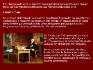 En el Congreso de Viena se aplicaron cuatro principios fundamentales a la hora de tomar las más importantes decisiones, que regirían Europa hasta 1848: LEGITIMIDAD: Se reconocía el derecho de los monarcas hereditarios desplazados por los gobiernos napoleónicos, a recuperar sus tronos. En este sentido, en algunos países los viejos reyes tuvieron que acompañarse de ciertas concesiones políticas para atraer a burgueses y propietarios, partidarios de reformas moderadas. En Francia, Luis XVIII promulgó una Carta Otorgada, donde se reconocían algunos derechos políticos y el funcionamiento de dos cámaras con atribuciones muy limitadas. Por el contrario, en el Imperio Austriaco, Rusia y España, la Restauración supuso el pleno restablecimiento del Antiguo Régimen, mientras que en Gran Bretaña se mantenía el sistema parlamentario. 