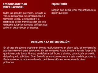 RESPONSABILIDAD INTERNACIONAL Todas las grandes potencias, incluida la Francia restaurada, se comprometían a mantener la paz, la seguridad y la estabilidad de las fronteras; por ello era necesario evitar los cambios políticos que pudieran desembocar en guerras. EQUILIBRIO Ningún país debía tener más influencia o poder que otro. DERECHO A LA INTERVENCIÓN En el caso de que se produjeran brotes revolucionarios en algún país, las monarquías podrían intervenir para sofocarlos. En ese contexto, Rusia, Prusia y Austria forjaron lo que llamaron la Santa Alianza, en defensa del Trono y el Altar, para acudir en auxilio del país que lo solicitara. Gran Bretaña se mantuvo opuesta a esta medida, porque su Parlamento rechazaba este derecho de intervención en los asuntos de otras potencias. 
