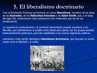 5. El liberalismo doctrinario Tras la Revolución Francesa se formaría un nuevo  liberalismo , heredero de las ideas de los  ilustrados , de los  fisiócratas franceses  y de  Adam Smith , que, a lo largo del siglo XIX, evolucionaría hacia posiciones más moderadas que las de sus predecesores. La experiencia revolucionaria y el creciente descontento popular asustaron a los liberales, que abandonaron al pueblo como aliado para pactar con los grupos sociales tradicionalmente poderosos, para dar estabilidad a los nuevos regímenes políticos. Llamamos a esta opción ideológica  Liberalismo doctrinario , que buscaba un punto medio entre la libertad y el orden. 
