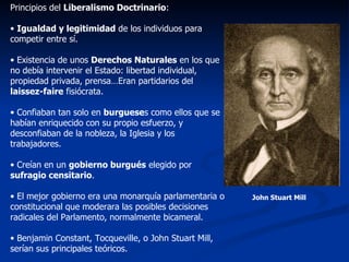 Principios del  Liberalismo Doctrinario : Igualdad y legitimidad  de los individuos para competir entre sí. Existencia de unos  Derechos Naturales  en los que no debía intervenir el Estado: libertad individual, propiedad privada, prensa…Eran partidarios del  laissez-faire  fisiócrata. Confiaban tan solo en  burguese s como ellos que se habían enriquecido con su propio esfuerzo, y desconfiaban de la nobleza, la Iglesia y los trabajadores. Creían en un  gobierno burgués  elegido por  sufragio censitario . El mejor gobierno era una monarquía parlamentaria o constitucional que moderara las posibles decisiones radicales del Parlamento, normalmente bicameral. Benjamin Constant, Tocqueville, o John Stuart Mill, serían sus principales teóricos. John Stuart Mill 