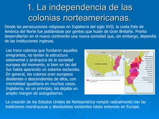 1. La independencia de las colonias norteamericanas. Desde las persecuciones religiosas en Inglaterra del siglo XVII, la costa Este de América del Norte fue poblándose por gentes que huían de Gran Bretaña. Pronto desarrollarían en el nuevo continente una nueva sociedad que, sin embargo, dependía de las instituciones inglesas. Las trece colonias que fundaron aquellos emigrantes, no tenían la estructura estamental y jerárquica de la sociedad europea del momento, si bien en las del Sur había aparecido un sistema esclavista. En general, los colonos eran europeos disidentes o descendientes de ellos, con mentalidad igualitaria en muchos casos. Inglaterra, en un principio, les dejaba un amplio margen de autogobierno.  La creación de los Estados Unidos de Norteamérica rompió radicalmente con las tradiciones monárquicas y absolutistas existentes hasta entonces en Europa. 