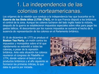 1. La independencia de las colonias norteamericanas. Los orígenes de la rebelión que condujo a la independencia hay que buscarlos en la  Guerra de los Siete Años (1756-1763) , en la que Francia disputó a los británicos el control de la zona. Aunque los colonos lucharon del lado inglés hasta la victoria, después de la guerra se establecieron impuestos especiales sobre ellos para pagar los gastos bélicos. Al descontento por los nuevos impuestos se sumaría el hecho de la ausencia de representación de los colonos en el Parlamento británico. El 16 de diciembre de 1773 se produce el  Boston Tea Party , un motín contra los impuestos y monopolios sobre el té que rápidamente se extendió a todas las colonias, a pesar de la represión británica. Ante esta situación los colonos reunieron el congreso de Filadelfia en 1774, donde votaron el boicot a los productos británicos y al año siguiente se formaron las primeras milicias, lo que daba la guerra por iniciada.  