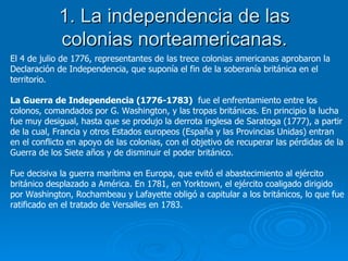 1. La independencia de las colonias norteamericanas. El 4 de julio de 1776, representantes de las trece colonias americanas aprobaron la Declaración de Independencia, que suponía el fin de la soberanía británica en el territorio. La Guerra de Independencia (1776-1783)   fue el enfrentamiento entre los colonos, comandados por G. Washington, y las tropas británicas. En principio la lucha fue muy desigual, hasta que se produjo la derrota inglesa de Saratoga (1777), a partir de la cual, Francia y otros Estados europeos (España y las Provincias Unidas) entran en el conflicto en apoyo de las colonias, con el objetivo de recuperar las pérdidas de la Guerra de los Siete años y de disminuir el poder británico. Fue decisiva la guerra marítima en Europa, que evitó el abastecimiento al ejército británico desplazado a América. En 1781, en Yorktown, el ejército coaligado dirigido por Washington, Rochambeau y Lafayette obligó a capitular a los británicos, lo que fue ratificado en el tratado de Versalles en 1783. 