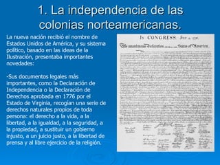 1. La independencia de las colonias norteamericanas. La nueva nación recibió el nombre de Estados Unidos de América, y su sistema político, basado en las ideas de la Ilustración, presentaba importantes novedades: Sus documentos legales más importantes, como la Declaración de Independencia o la Declaración de Derechos aprobada en 1776 por el Estado de Virginia, recogían una serie de derechos naturales propios de toda persona: el derecho a la vida, a la libertad, a la igualdad, a la seguridad, a la propiedad, a sustituir un gobierno injusto, a un juicio justo, a la libertad de prensa y al libre ejercicio de la religión. 