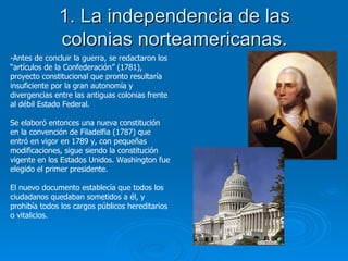 1. La independencia de las colonias norteamericanas. Antes de concluir la guerra, se redactaron los “artículos de la Confederación” (1781), proyecto constitucional que pronto resultaría insuficiente por la gran autonomía y divergencias entre las antiguas colonias frente al débil Estado Federal. Se elaboró entonces una nueva constitución en la convención de Filadelfia (1787) que entró en vigor en 1789 y, con pequeñas modificaciones, sigue siendo la constitución vigente en los Estados Unidos. Washington fue elegido el primer presidente. El nuevo documento establecía que todos los ciudadanos quedaban sometidos a él, y prohibía todos los cargos públicos hereditarios o vitalicios. 
