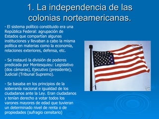1. La independencia de las colonias norteamericanas. El sistema político constituido era una República Federal: agrupación de Estados que compartían algunas instituciones y llevaban a cabo la misma política en materias como la economía, relaciones exteriores, defensa, etc. Se instauró la división de poderes predicada por Montesquieu: Legislativo (dos cámaras), Ejecutivo (presidente), Judicial (Tribunal Supremo). Se basaba en los principios de la soberanía nacional e igualdad de los ciudadanos ante la Ley. Eran ciudadanos y tenían derecho a votar todos los varones mayores de edad que tuvieran un determinado nivel de renta o de propiedades (sufragio censitario) 
