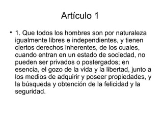 Artículo 1

1. Que todos los hombres son por naturaleza
igualmente libres e independientes, y tienen
ciertos derechos inherentes, de los cuales,
cuando entran en un estado de sociedad, no
pueden ser privados o postergados; en
esencia, el gozo de la vida y la libertad, junto a
los medios de adquirir y poseer propiedades, y
la búsqueda y obtención de la felicidad y la
seguridad.
 
