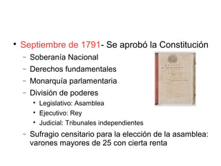 
Septiembre de 1791- Se aprobó la Constitución
− Soberanía Nacional
− Derechos fundamentales
− Monarquía parlamentaria
− División de poderes

Legislativo: Asamblea

Ejecutivo: Rey

Judicial: Tribunales independientes
− Sufragio censitario para la elección de la asamblea:
varones mayores de 25 con cierta renta
 