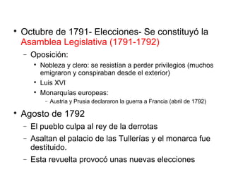 
Octubre de 1791- Elecciones- Se constituyó la
Asamblea Legislativa (1791-1792)
− Oposición:

Nobleza y clero: se resistían a perder privilegios (muchos
emigraron y conspiraban desde el exterior)

Luis XVI

Monarquías europeas:
− Austria y Prusia declararon la guerra a Francia (abril de 1792)

Agosto de 1792
− El pueblo culpa al rey de la derrotas
− Asaltan el palacio de las Tullerías y el monarca fue
destituido.
− Esta revuelta provocó unas nuevas elecciones
 