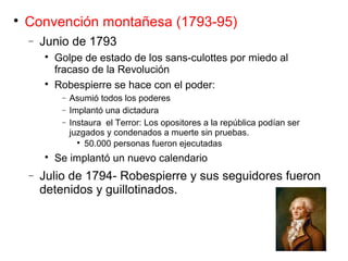 
Convención montañesa (1793-95)
− Junio de 1793

Golpe de estado de los sans-culottes por miedo al
fracaso de la Revolución

Robespierre se hace con el poder:
− Asumió todos los poderes
− Implantó una dictadura
− Instaura el Terror: Los opositores a la república podían ser
juzgados y condenados a muerte sin pruebas.

50.000 personas fueron ejecutadas

Se implantó un nuevo calendario
− Julio de 1794- Robespierre y sus seguidores fueron
detenidos y guillotinados.
 