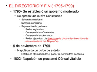 
EL DIRECTORIO Y FIN ( 1795-1799)
− 1795- Se estableció un gobierno moderado

Se aprobó una nueva Constitución
− Soberanía nacional
− Sufragio censitario
− Separación de poderes

Poder legislativo:

Consejo de los Quinientos

Consejo de los Ancianos

Poder ejecutivo: Un directorio de cinco miembros (Uno de
esos miembros era Napoleón)
− 9 de noviembre de 1799

Napoléon da un golpe de estado
− Establece el Consulado: el poder lo ejercen tres cónsules
− 1802- Napoleón se proclamó Cónsul vitalicio
 