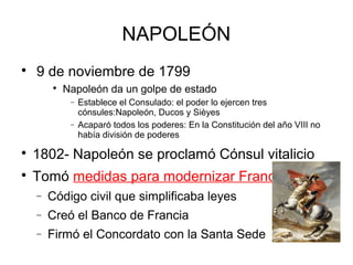
9 de noviembre de 1799

Napoleón da un golpe de estado
− Establece el Consulado: el poder lo ejercen tres
cónsules:Napoleón, Ducos y Sièyes
− Acaparó todos los poderes: En la Constitución del año VIII no
había división de poderes

1802- Napoleón se proclamó Cónsul vitalicio

Tomó medidas para modernizar Francia:
− Código civil que simplificaba leyes
− Creó el Banco de Francia
− Firmó el Concordato con la Santa Sede
NAPOLEÓN
 