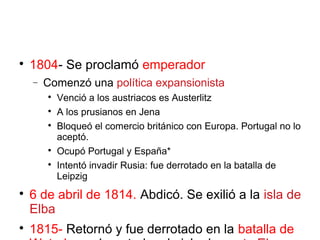 
1804- Se proclamó emperador
− Comenzó una política expansionista

Venció a los austriacos es Austerlitz

A los prusianos en Jena

Bloqueó el comercio británico con Europa. Portugal no lo
aceptó.

Ocupó Portugal y España*

Intentó invadir Rusia: fue derrotado en la batalla de
Leipzig

6 de abril de 1814. Abdicó. Se exilió a la isla de
Elba

1815- Retornó y fue derrotado en la batalla de
 