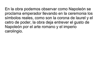 En la obra podemos observar como Napoleón se
proclama emperador llevando en la ceremonia los
símbolos reales, como son la corona de laurel y el
cetro de poder, la obra deja entrever el gusto de
Napoleón por el arte romano y el imperio
carolingio.
 