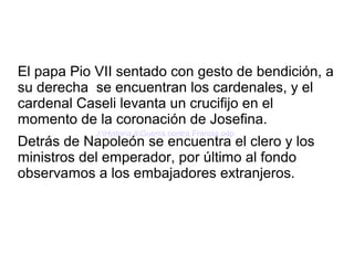 El papa Pio VII sentado con gesto de bendición, a
su derecha se encuentran los cardenales, y el
cardenal Caseli levanta un crucifijo en el
momento de la coronación de Josefina.
Detrás de Napoleón se encuentra el clero y los
ministros del emperador, por último al fondo
observamos a los embajadores extranjeros.
J:Historia 4Guerra contra Francia.odp
 
