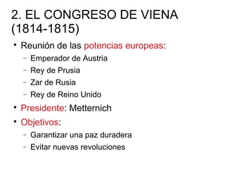 2. EL CONGRESO DE VIENA
(1814-1815)

Reunión de las potencias europeas:
− Emperador de Austria
− Rey de Prusia
− Zar de Rusia
− Rey de Reino Unido

Presidente: Metternich

Objetivos:
− Garantizar una paz duradera
− Evitar nuevas revoluciones
 
