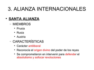 3. ALIANZA INTERNACIONALES

SANTA ALIANZA
− MIEMBROS

Prusia

Rusia

Austria
− CARACTERÍSTICAS

Carácter antiliberal

Reconocía el origen divino del poder de los reyes

Se comprometieron en intervenir para defender el
absolutismo y sofocar revoluciones
 