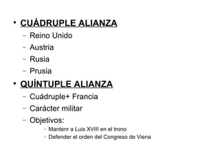
CUÁDRUPLE ALIANZA
− Reino Unido
− Austria
− Rusia
− Prusia

QUÍNTUPLE ALIANZA
− Cuádruple+ Francia
− Carácter militar
− Objetivos:
− Mantenr a Luis XVIII en el trono
− Defender el orden del Congreso de Viena
 