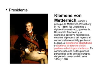 
Presidente
Klemens von
Metternich, conde y
príncipe de Metternich-Winneburg
(1773-1859), fue un político y
diplomático austríaco, que tras la
Revolución Francesa y la
grandiosa epopeya napoleónica,
encarna el proceso del regreso al
conservadismo social y político en
Europa, al defender el absolutismo
y oponerse al derecho de los
pueblos a decidir por sí mismos. Es
considerado uno de los grandes
personajes de la política europea
del periodo comprendido entre
1814 y 1848.
 