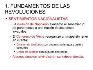 1. FUNDAMENTOS DE LAS
REVOLUCIONES

SENTIMIENTOS NACIONALISTAS
− La invasión de Napoleón exacerbó el sentimiento
de pertenencia a una nación de los países
invadidos.
− El Congreso de Viena reorganizó un mapa sin tener
en cuenta:

División de territorios con una misma lengua y cultura
comunes

Unión de pueblos con culturas diferentes.
− Algunos pueblos reivindicaron su independencia.
 