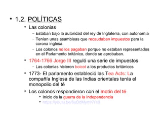 
1.2. POLÍTICAS

Las colonias
− Estaban bajo la autoridad del rey de Inglaterra, con autonomía
− Tenían unas asambleas que recaudaban impuestos para la
corona inglesa.
− Los colonos no los pagaban porque no estaban representados
en el Parlamento británico, donde se aprobaban.

1764-1766 Jorge III reguló una serie de impuestos
− Las colonias hicieron boicot a los productos británicos

1773- El parlamento estableció las Tea Acts: La
compañía Inglesa de las Indias orientales tenía el
monopolio del té

Los colonos respondieron con el motín del té

Inicio de la guerra de la Independencia

https://youtu.be/6uDdMymKYc0
 