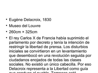 
Eugène Delacroix, 1830

Museo del Louvre

260cm × 325cm

El rey Carlos X de Francia había suprimido el
parlamento por decreto y tenía la intención de
restringir la libertad de prensa. Los disturbios
iniciales se convirtieron en un levantamiento
que desembocó en una revolución seguida por
ciudadanos enojados de todas las clases
sociales. No existió un único cabecilla. Por eso
Delacroix representa a la Libertad como guía
 