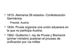 
1815- Alemania:39 estados- Confederación
Germánica
− Preside: Austria

1834- Prusia organiza una unión aduanera en
la que no participa Austria.

1862- Guillermo I, rey de Prusia y Bismarck
(primer ministro) aceleran el proceso de
unificación por vía militar
 
