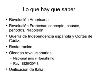 Lo que hay que saber

Revolución Americana

Revolución Francesa: concepto, causas,
periodos, Napoleón

Guerra de Independencia española y Cortes de
Cádiz.

Restauración

Oleadas revolucionarias:
− Nacionalismo y liberalismo
− Rev. 1820/30/48

Unificación de Italia
 