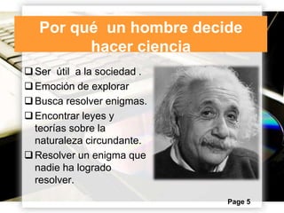 Por qué un hombre decide
hacer ciencia
 Ser útil a la sociedad .
 Emoción de explorar
 Busca resolver enigmas.
 Encontrar leyes y
teorías sobre la
naturaleza circundante.
 Resolver un enigma que
nadie ha logrado
resolver.
Page 5

 