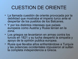 CUESTION DE ORIENTE La llamada cuestión de oriente provocada por la debilidad que mostraba el imperio turco ante el despertar de los pueblos de los Balcanes. Y por los distintos intereses que países europeos como Austria y Rusia tenían en la zona. Los griegos se levantaron en armas contra los turcos en 1821 y su lucha despertó la simpatía y apoyo de la opinión publica europea. Rusia que llevaba años enfrentándose a Turquía y las potencias occidentales impusieron al sultán la completa independencia a Grecia. 