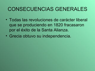 CONSECUENCIAS GENERALES Todas las revoluciones de carácter liberal que se produciendo en 1820 fracasaron por el éxito de la Santa Alianza. Grecia obtuvo su independencia. 
