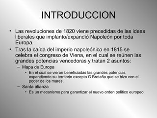 INTRODUCCION Las revoluciones de 1820 viene precedidas de las ideas liberales que implanto/expandió Napoleón por toda Europa. Tras la caída del imperio napoleónico en 1815 se celebra el congreso de Viena, en el cual se reúnen las grandes potencias vencedoras y tratan 2 asuntos: Mapa de Europa En el cual se vieron beneficiadas las grandes potencias expandiendo su territorio excepto G Bretaña que se hizo con el poder de los mares. Santa alianza Es un mecanismo para garantizar el nuevo orden político europeo. 