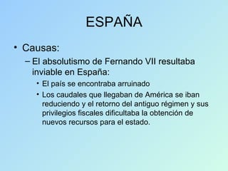 ESPAÑA Causas: El absolutismo de Fernando VII resultaba inviable en España: El país se encontraba arruinado Los caudales que llegaban de América se iban reduciendo y el retorno del antiguo régimen y sus privilegios fiscales dificultaba la obtención de nuevos recursos para el estado. 