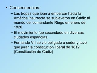 Consecuencias: Las tropas que iban a embarcar hacia la América insurrecta se sublevaron en Cádiz al mando del comandante Riego en enero de 1820 El movimiento fue secundado en diversas ciudades españolas. Fernando VII se vio obligado a ceder y tuvo que jurar la constitución liberal de 1812 (Constitución de Cádiz) 