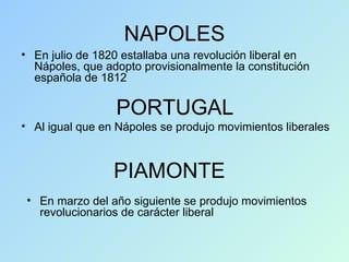 NAPOLES En julio de 1820 estallaba una revolución liberal en Nápoles, que adopto provisionalmente la constitución española de 1812 PORTUGAL PIAMONTE Al igual que en Nápoles se produjo movimientos liberales En marzo del año siguiente se produjo movimientos revolucionarios de carácter liberal 