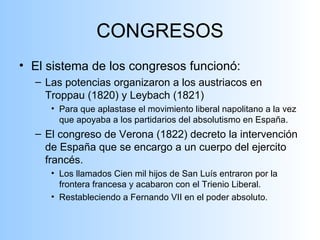 CONGRESOS El sistema de los congresos funcionó: Las potencias organizaron a los austriacos en Troppau (1820) y Leybach (1821) Para que aplastase el movimiento liberal napolitano a la vez que apoyaba a los partidarios del absolutismo en España. El congreso de Verona (1822) decreto la intervención de España que se encargo a un cuerpo del ejercito francés. Los llamados Cien mil hijos de San Luís entraron por la frontera francesa y acabaron con el Trienio Liberal. Restableciendo a Fernando VII en el poder absoluto. 