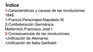 Índice 
1-Características y causas de las revoluciones 
1848. 
1-Francia.Personajes:Napoleón III 
2-Confederación Germánica 
Metternich.Francisco José I 
2-Consecuencias de las revoluciones. 
-Unificación de Alemania. 
-Unificación de Italia.Garibaldi 
 