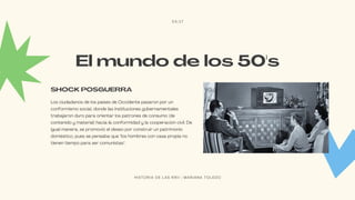 El mundo de los 50's
Los ciudadanos de los países de Occidente pasaron por un
conformismo social, donde las instituciones gubernamentales
trabajaron duro para orientar los patrones de consumo (de
contenido y material) hacia la conformidad y la cooperación civil. De
igual manera, se promovió el deseo por construir un patrimonio
doméstico, pues se pensaba que "los hombres con casa propia no
tienen tiempo para ser comunistas".
SHOCK POSGUERRA
03/17
H I S T O R I A D E L A S R R I I | M A R I A N A T O L E D O
 