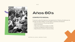 Crisis económica en PVD y Europa del Este.
Guerra de Vietnam.
Fallo de las revoluciones sociales en LATAM.
Lucha por la integración racial en los E.E.U.U.
Desarrollo de la revolución cultural en China.
Frustración y disconformidad de la nueva generación en Oriente y Occidente por los
estragos que dejó la WWII en el orden político y económico internacional.
CONTEXTO SOCIAL
Años 60's
04/17
H I S T O R I A D E L A S R R I I | M A R I A N A T O L E D O
 