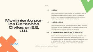 Sit in protest por parte de Rosa Parks. Se considera el inicio del
movimiento porque provocó un boicot mayor al transporte
público, mismo que abrió los espacios y extendió las redes de
reflexión y organización entre los afroamericanos.
1955
Movimiento por
los Derechos
Civiles en E.E.
U.U.
Después de la marcha de Washington en la que MLK Jr. pronunció
su famoso discurso "I have a dream", el Congreso emite la Ley de
DDCC y derechos políticos de los afroamericanos.
1963-1965
Dentro del movimiento hubo muchas corrientes disidentes, unas
que concertaban esfuerzos con la gente blanca, otros que
rechazaban cualquier vía pacífica, movimientos musulmanes como
el de Malcolm X. A raíz de estas diferencias nacen las Black
Panthers, uno de los grupos más emblemáticos de los 60's.
CORRIENTES DEL MOVIMIENTO
07/17
H I S T O R I A D E L A S R R I I | M A R I A N A T O L E D O
 